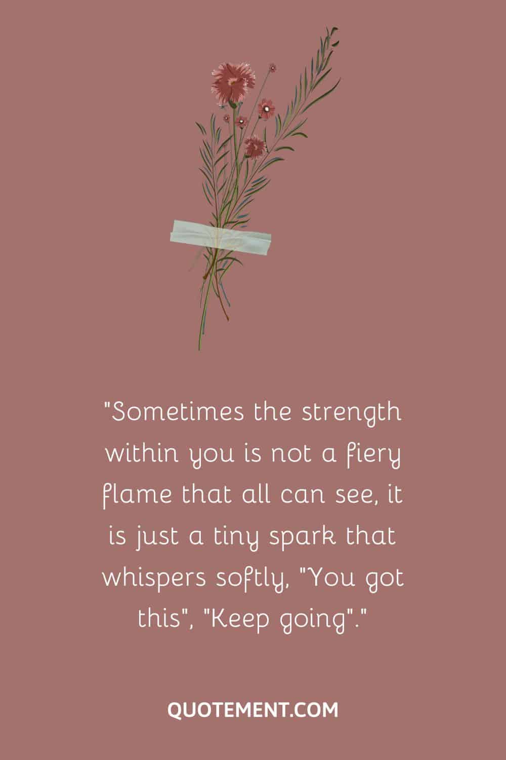 Sometimes the strength within you is not a fiery flame that all can see, it is just a tiny spark that whispers softly, “You got this”, “Keep going