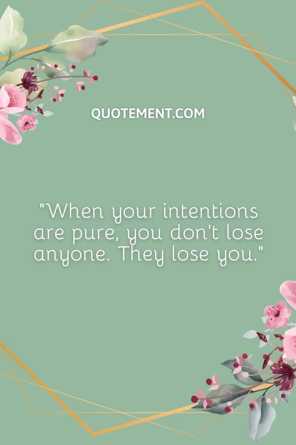 When your intentions are pure, you don’t lose anyone