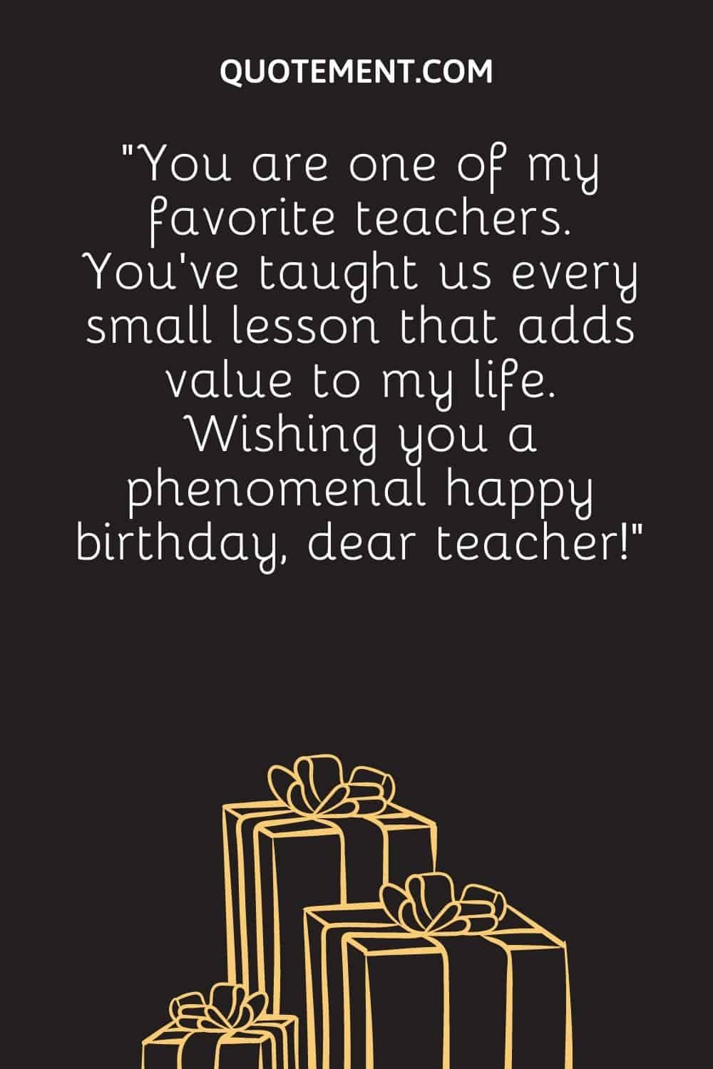 “You are one of my favorite teachers. You’ve taught us every small lesson that adds value to my life. Wishing you a phenomenal happy birthday, dear teacher!”