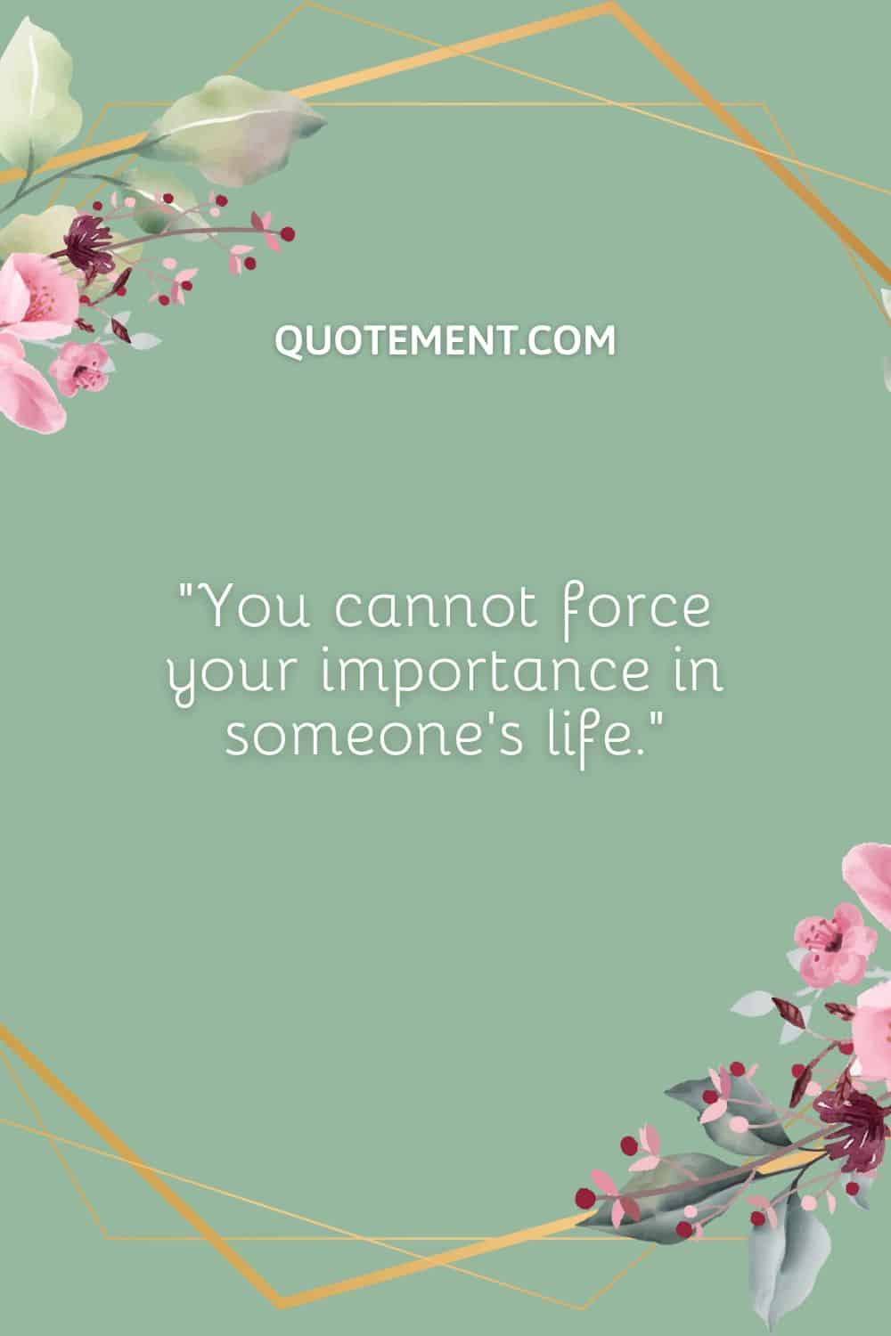 You cannot force your importance in someone’s life