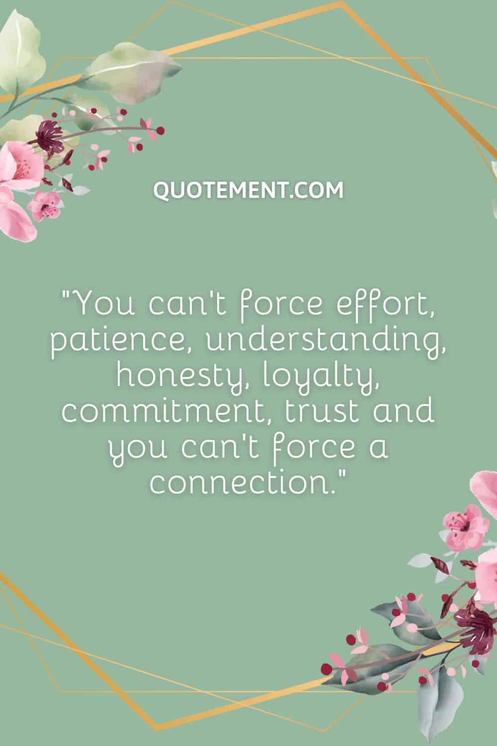 You can’t force effort, patience, understanding, honesty, loyalty, commitment, trust and you can’t force a connection