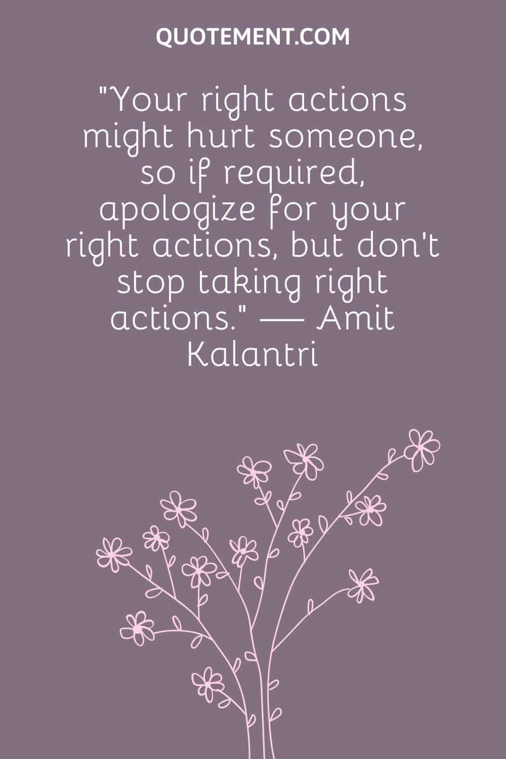 “Your right actions might hurt someone, so if required, apologize for your right actions, but don’t stop taking right actions.” — Amit Kalantri