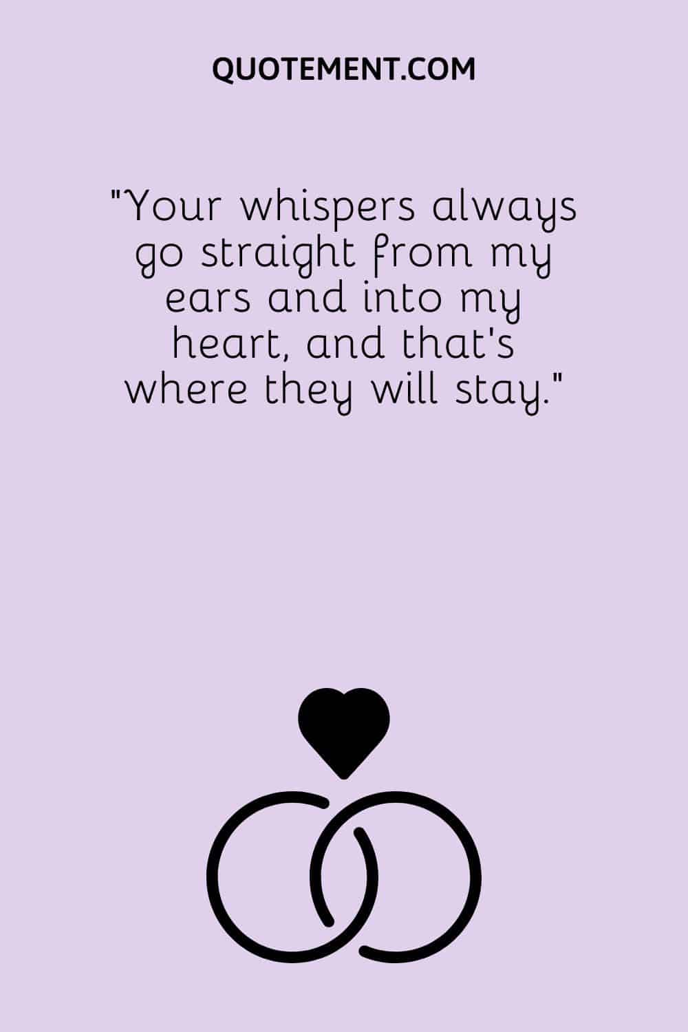Your whispers always go straight from my ears and into my heart, and that’s where they will stay.