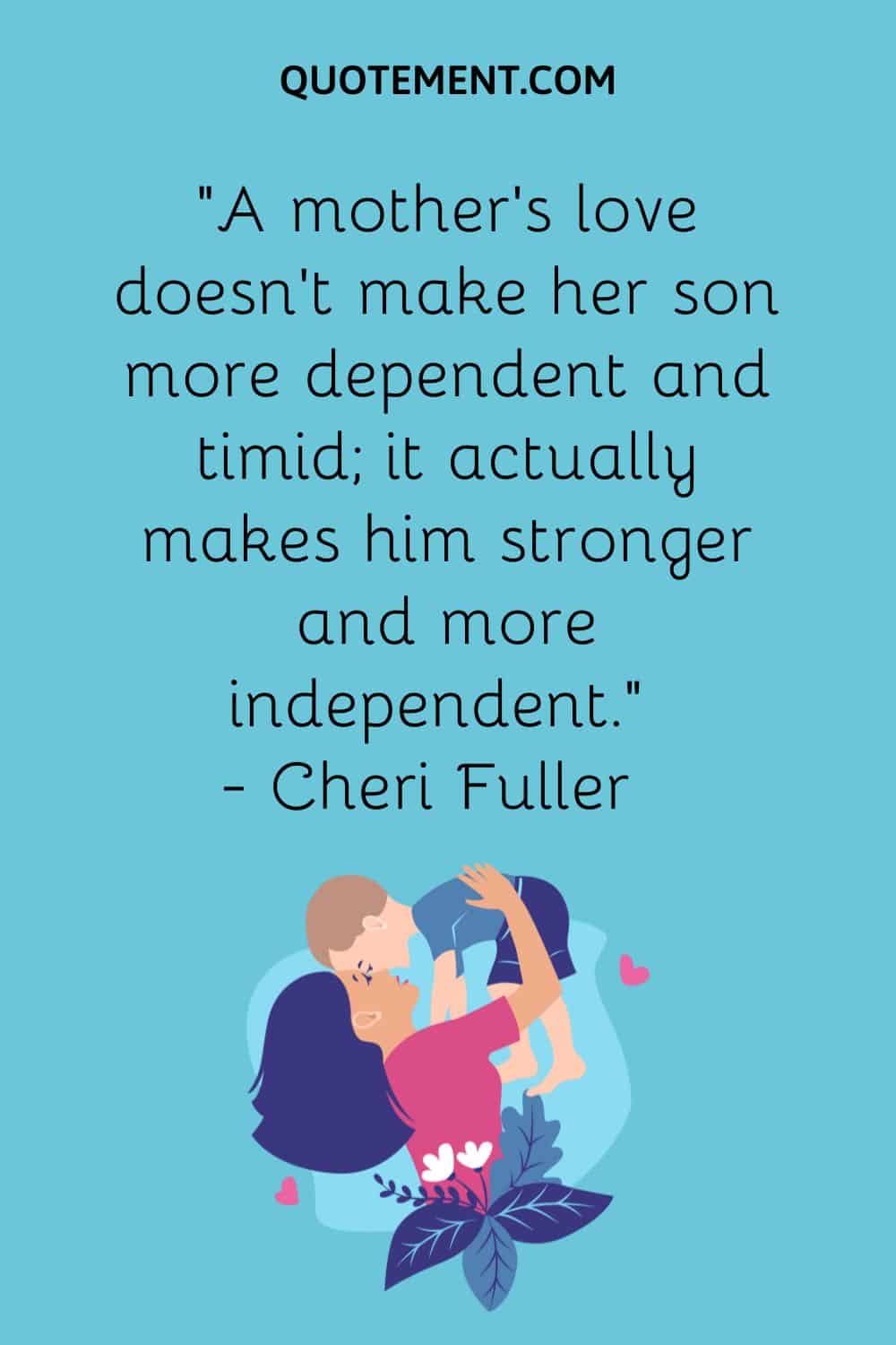 “A mother’s love doesn’t make her son more dependent and timid; it actually makes him stronger and more independent.” — Cheri Fuller