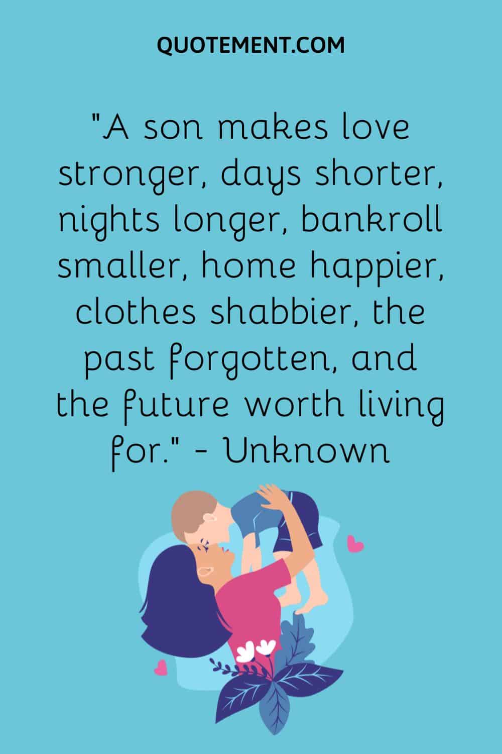 “A son makes love stronger, days shorter, nights longer, bankroll smaller, home happier, clothes shabbier, the past forgotten, and the future worth living for.” — Unknown
