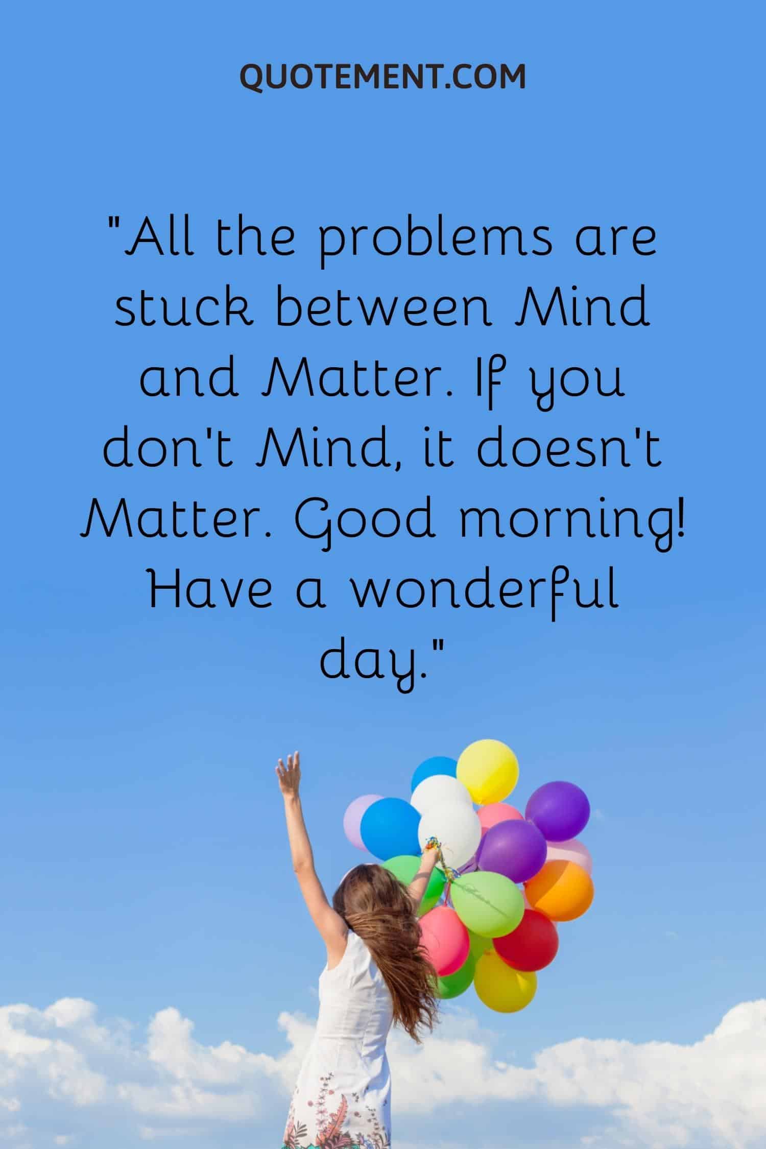 All the problems are stuck between Mind and Matter. If you don’t Mind, it doesn’t Matter