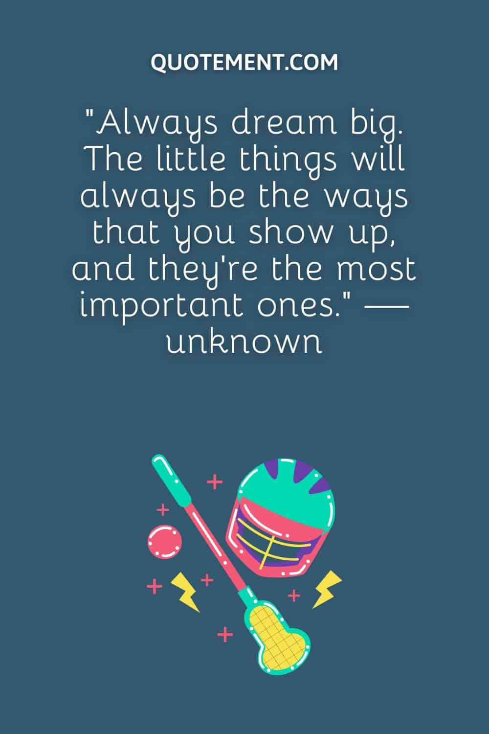 “Always dream big. The little things will always be the ways that you show up, and they’re the most important ones.” — unknown
