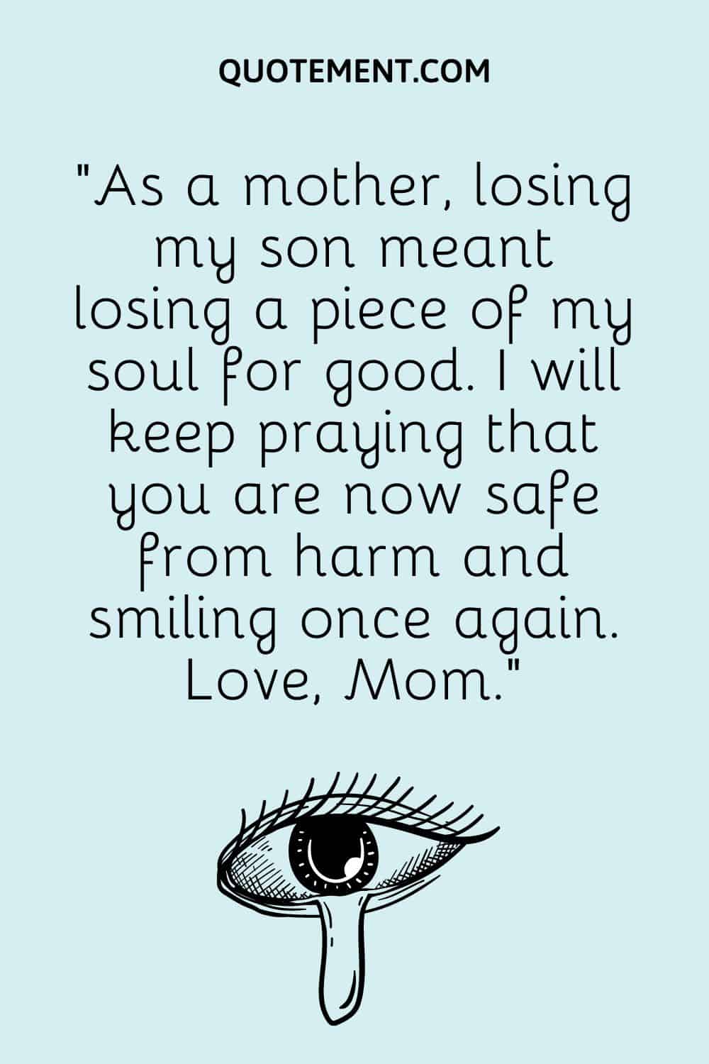 “As a mother, losing my son meant losing a piece of my soul for good. I will keep praying that you are now safe from harm and smiling once again. Love, Mom.”