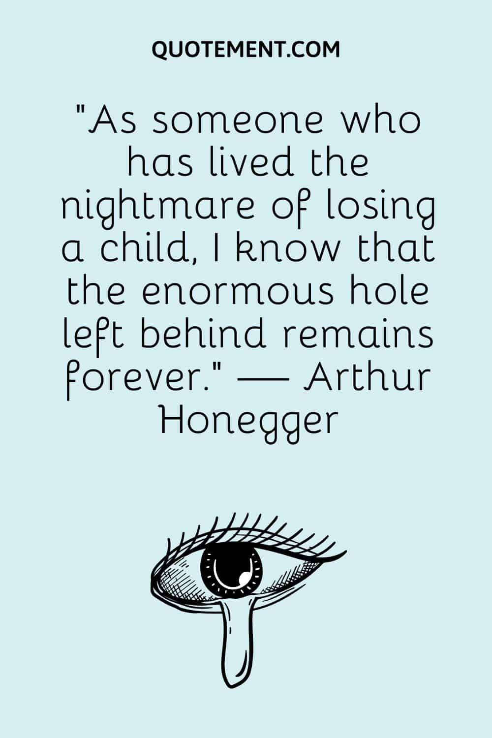 “As someone who has lived the nightmare of losing a child, I know that the enormous hole left behind remains forever.” — Arthur Honegger