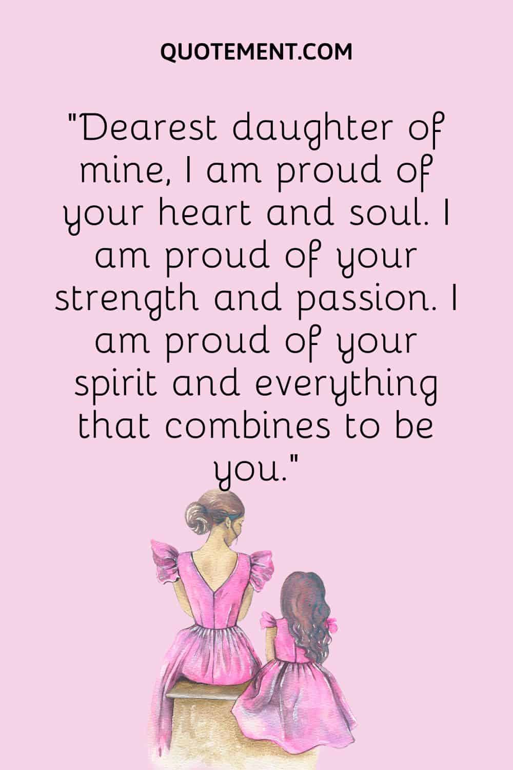 “Dearest daughter of mine, I am proud of your heart and soul. I am proud of your strength and passion. I am proud of your spirit and everything that combines to be you.”