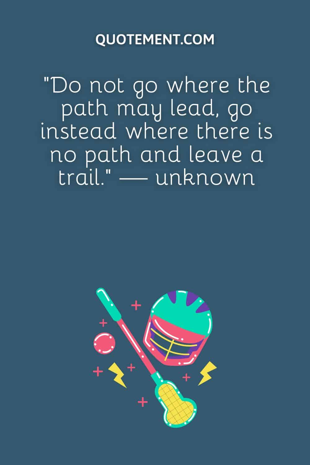 “Do not go where the path may lead, go instead where there is no path and leave a trail.” — unknown