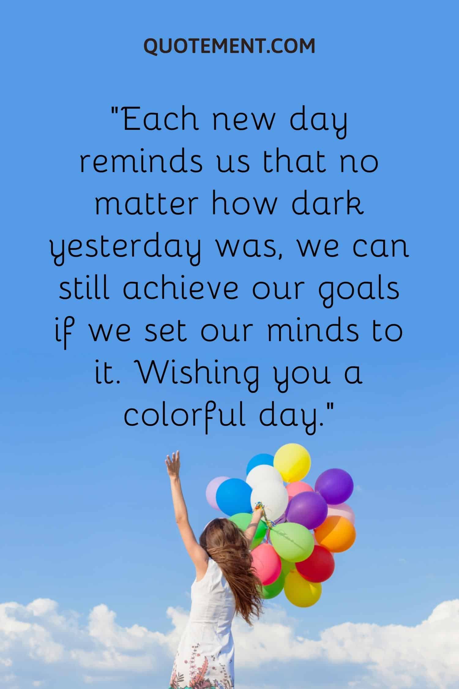 Each new day reminds us that no matter how dark yesterday was, we can still achieve our goals if we set our minds to it