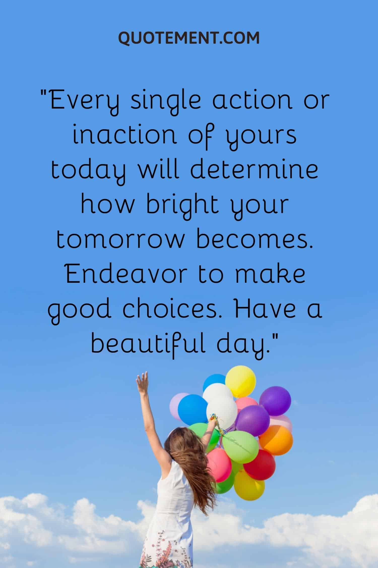Every single action or inaction of yours today will determine how bright your tomorrow becomes