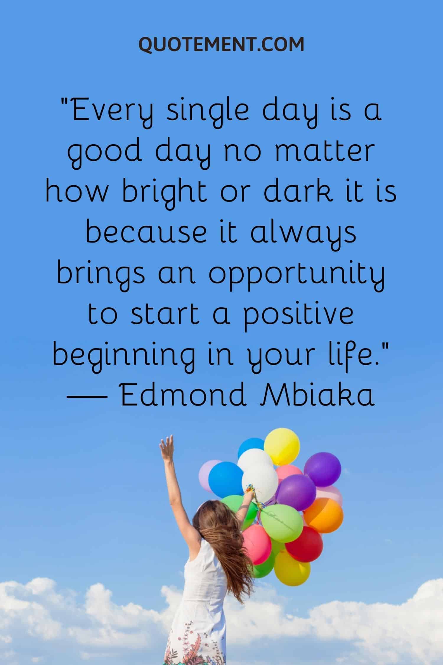 Every single day is a good day no matter how bright or dark it is because it always brings an opportunity to start a positive beginning in your life
