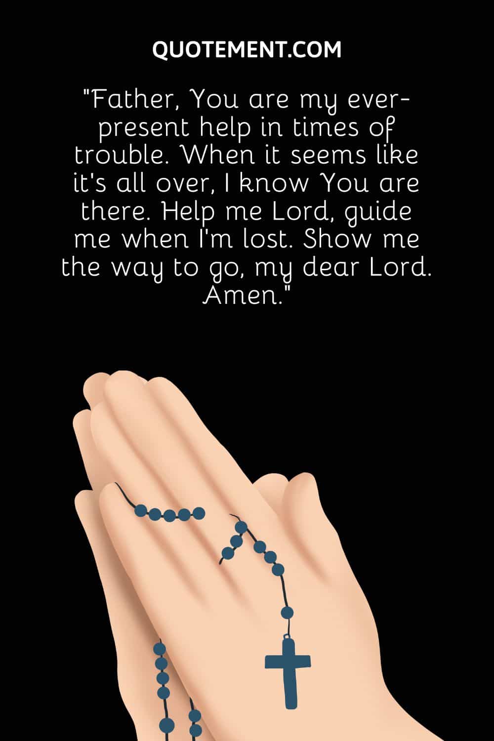 “Father, You are my ever-present help in times of trouble. When it seems like it’s all over, I know You are there. Help me Lord, guide me when I’m lost. Show me the way to go, my dear Lord. Amen.”