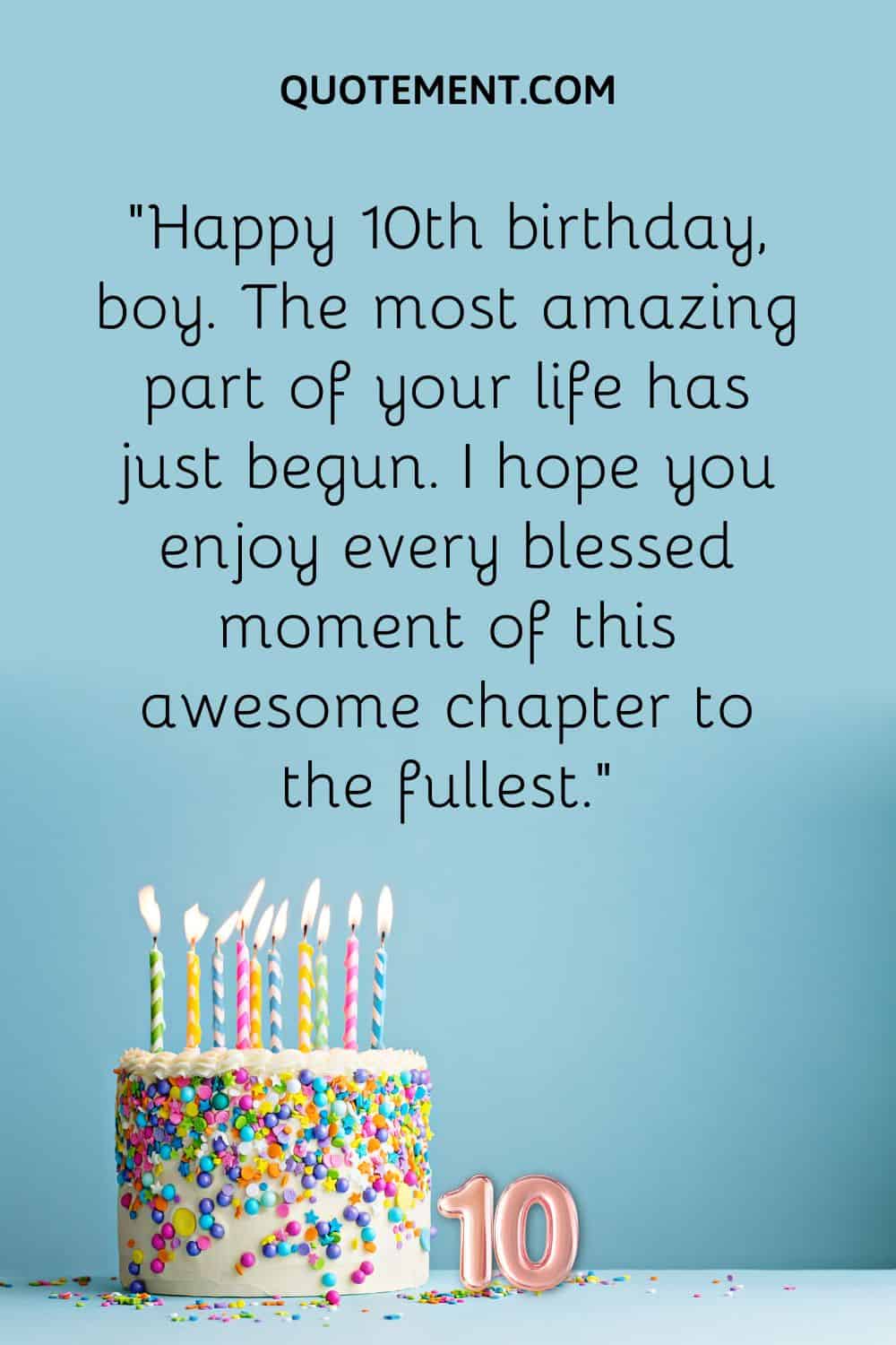 “Happy 10th birthday, boy. The most amazing part of your life has just begun. I hope you enjoy every blessed moment of this awesome chapter to the fullest.”