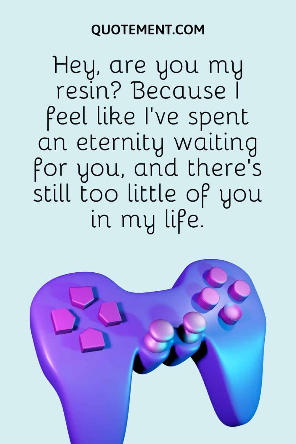 Hey, are you my resin Because I feel like I've spent an eternity waiting for you, and there's still too little of you in my life.
