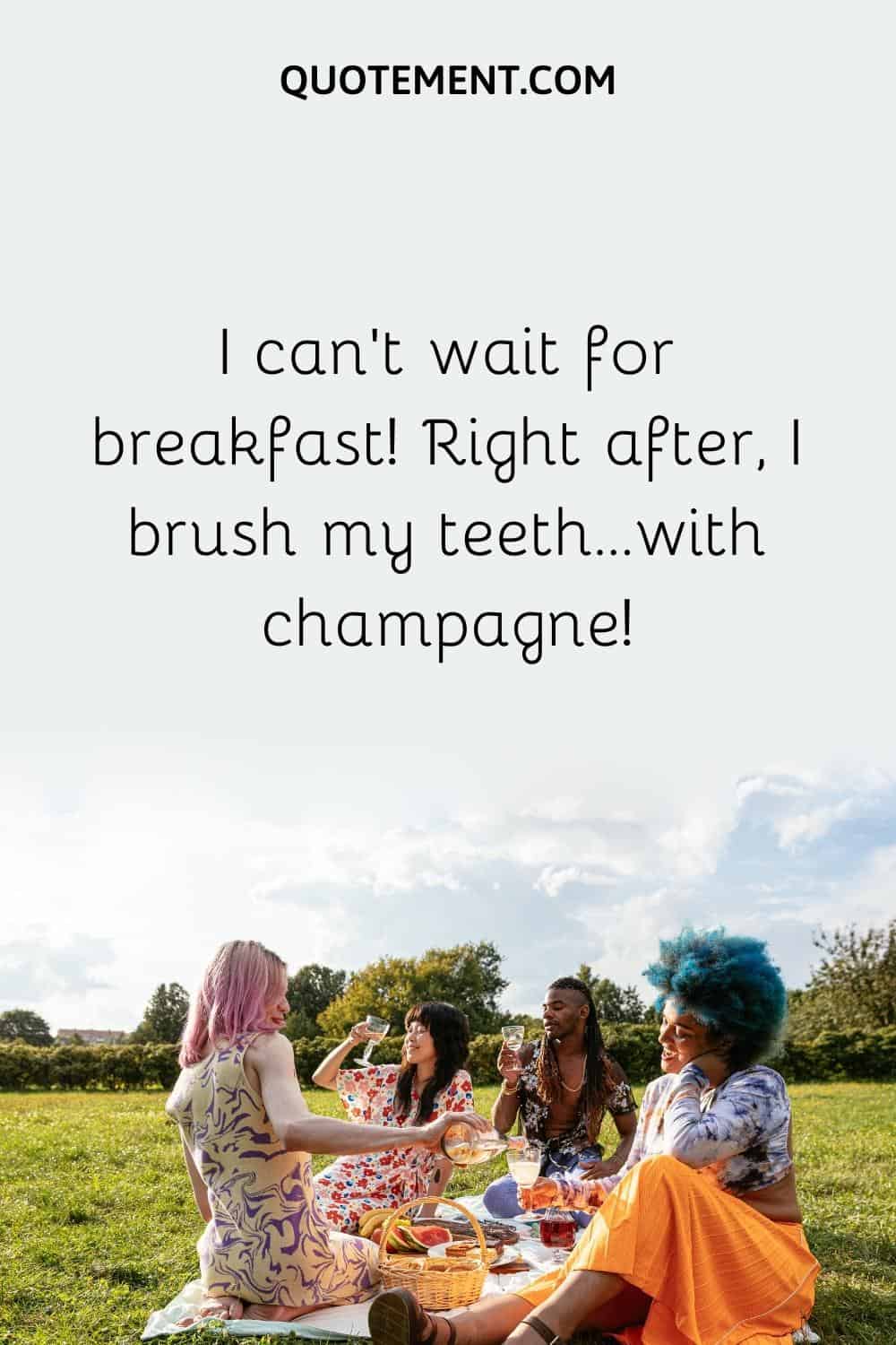 I can’t wait for breakfast! Right after, I brush my teeth…with champagne!