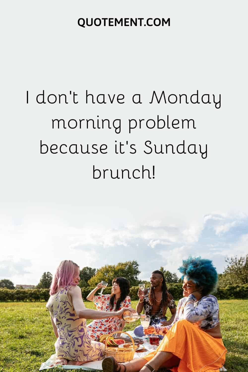I don't have a Monday morning problem because it's Sunday brunch!