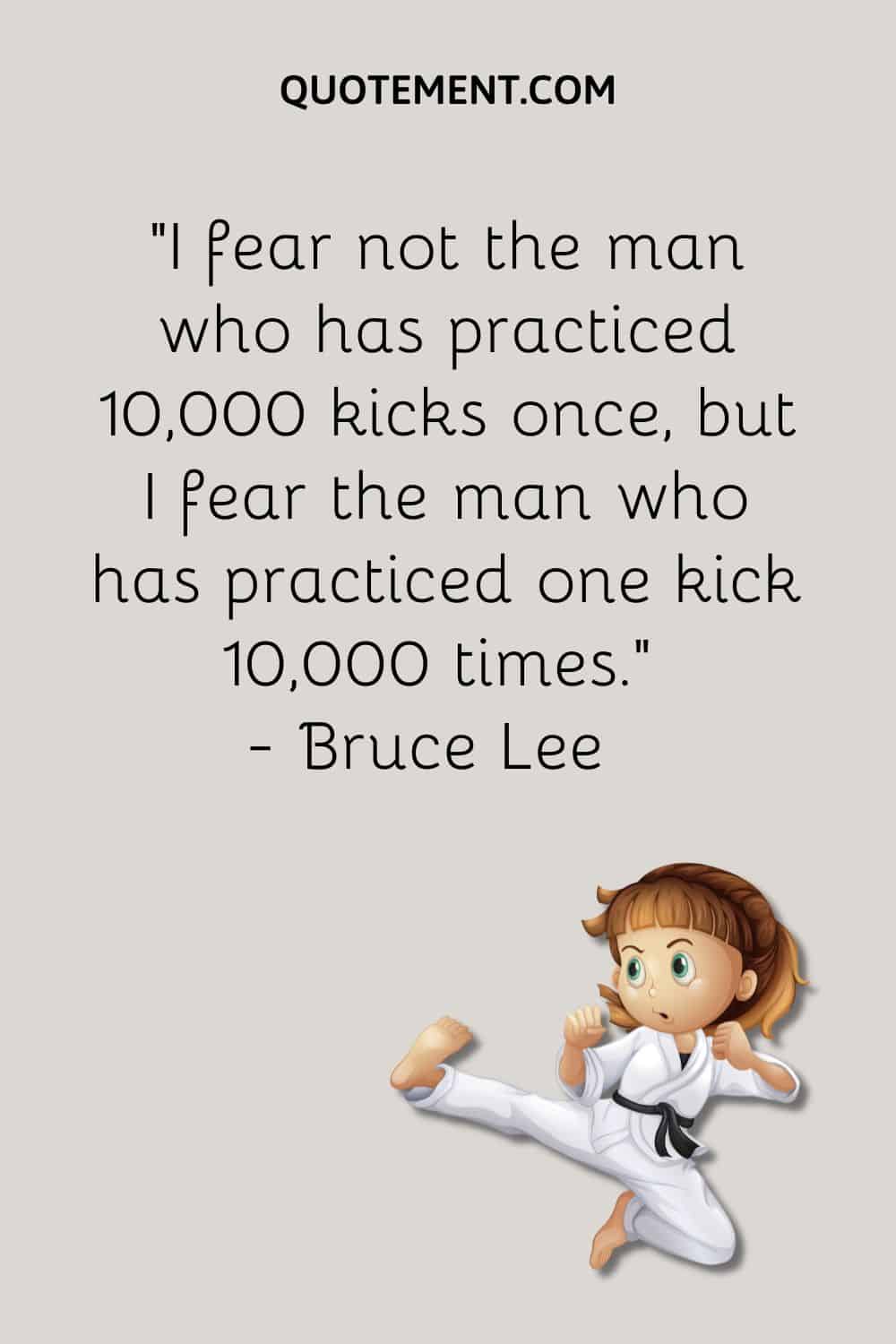 I fear not the man who has practiced 10,000 kicks once, but I fear the man who has practiced one kick 10,000 times