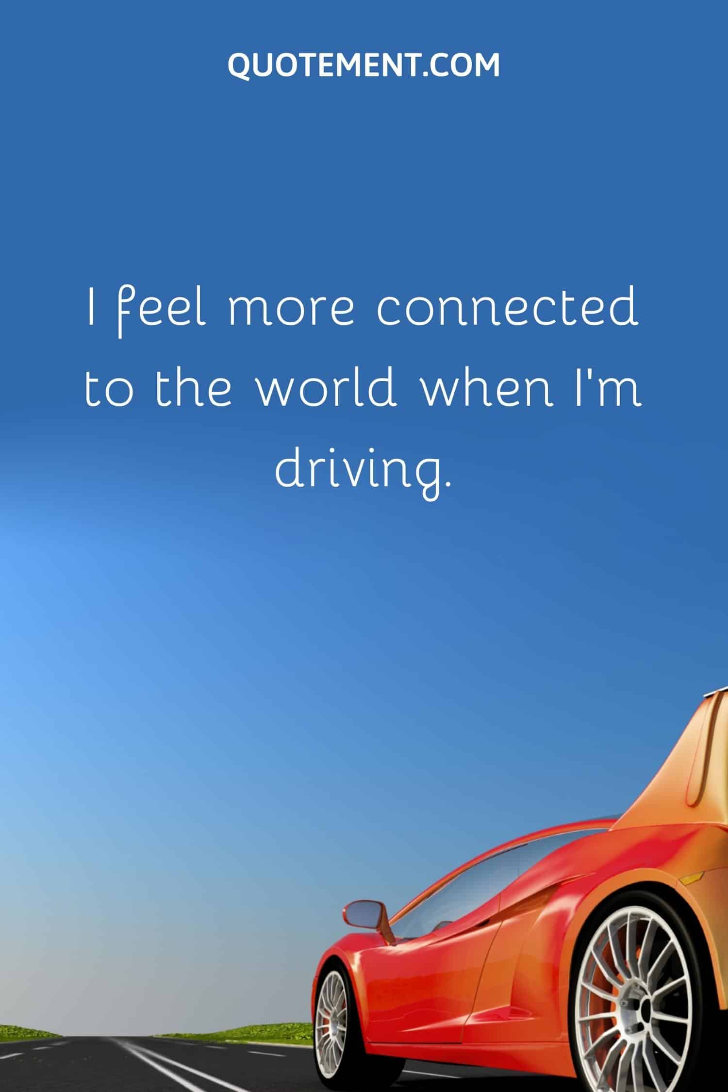 I feel more connected to the world when I'm driving.