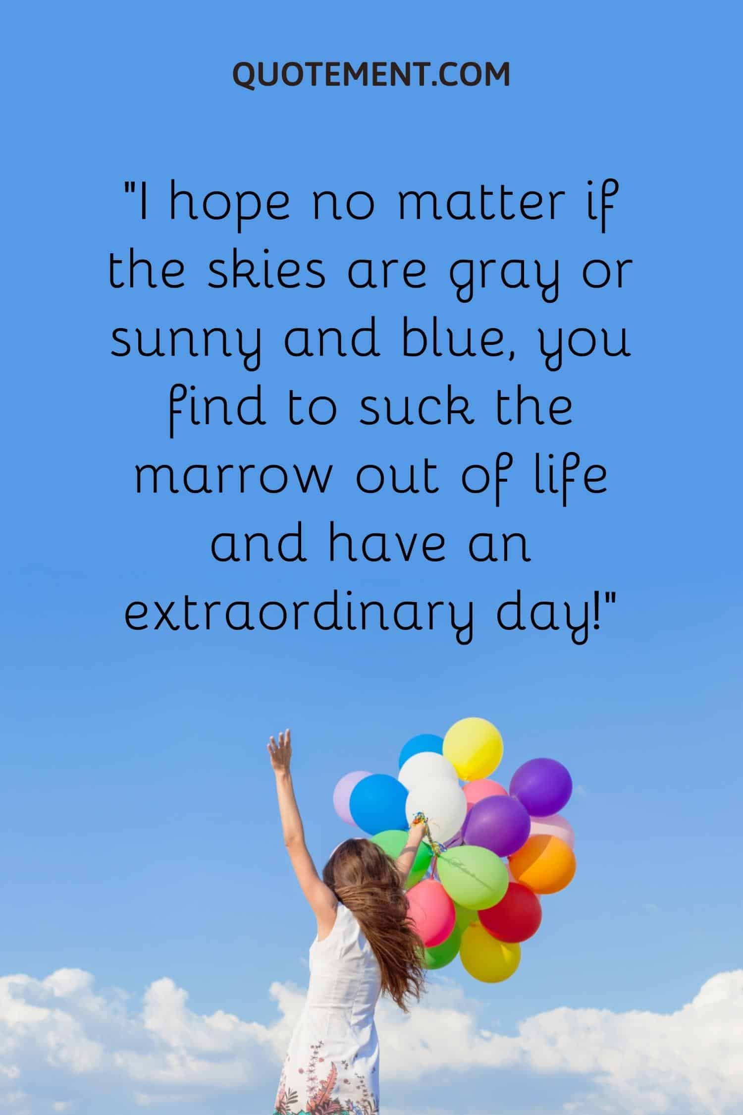 I hope no matter if the skies are gray or sunny and blue, you find to suck the marrow out of life and have an extraordinary day