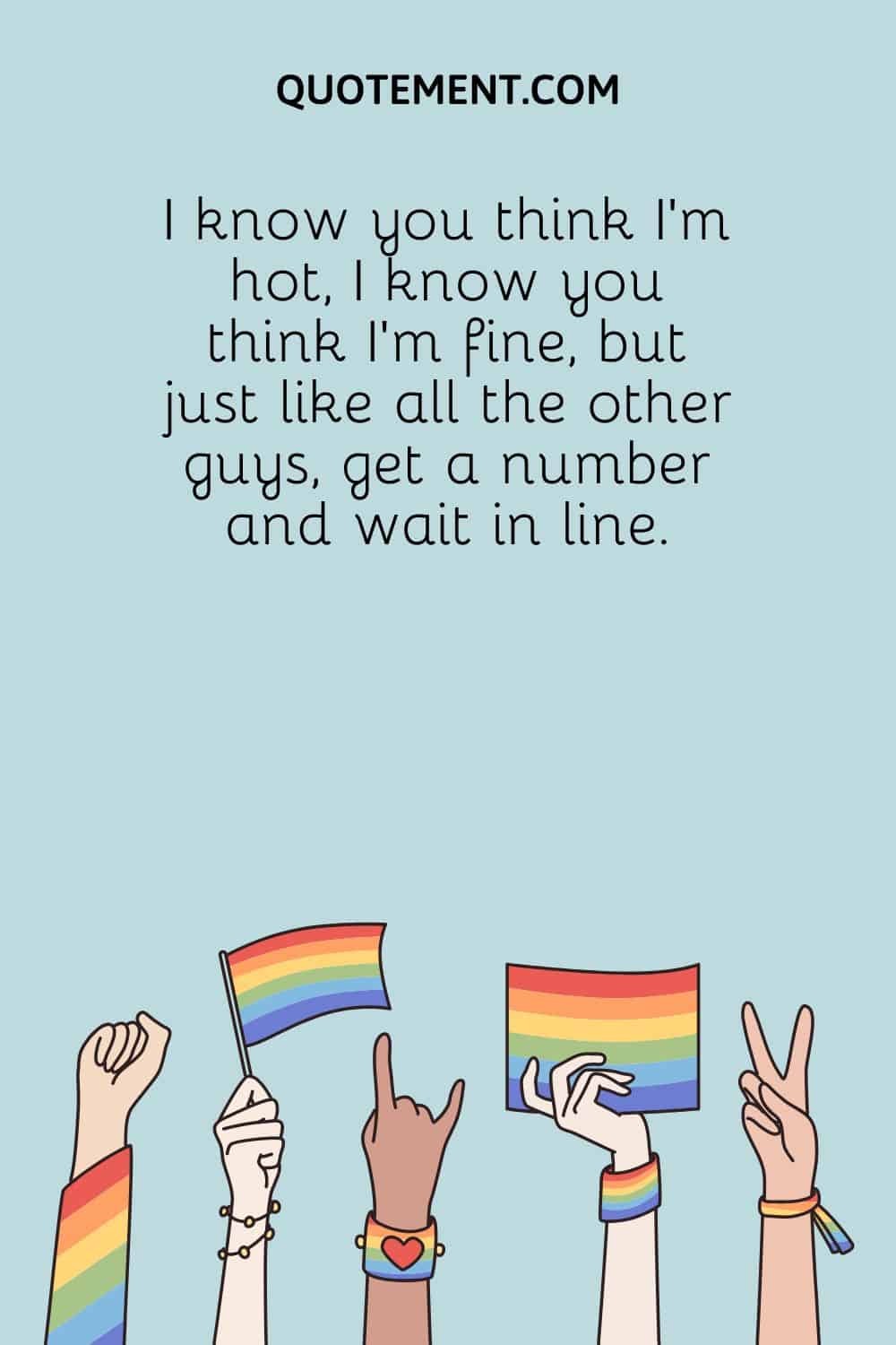 I know you think I'm hot, I know you think I'm fine, but just like all the other guys, get a number and wait in line