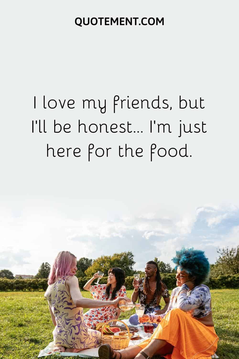 I love my friends, but I'll be honest... I'm just here for the food.