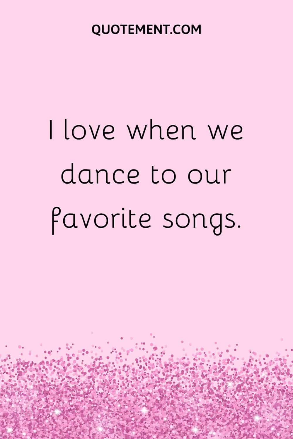 I love when we dance to our favorite songs