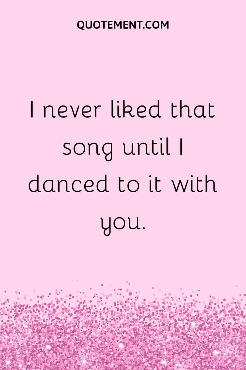 I never liked that song until I danced to it with you