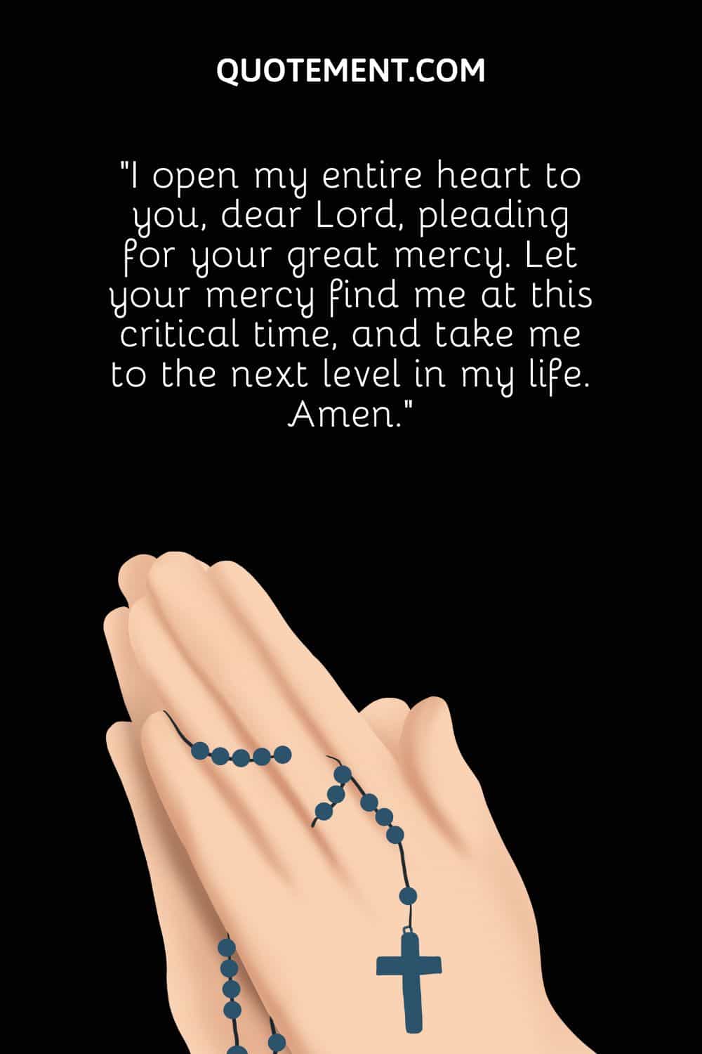 “I open my entire heart to you, dear Lord, pleading for your great mercy. Let your mercy find me at this critical time, and take me to the next level in my life. Amen.”