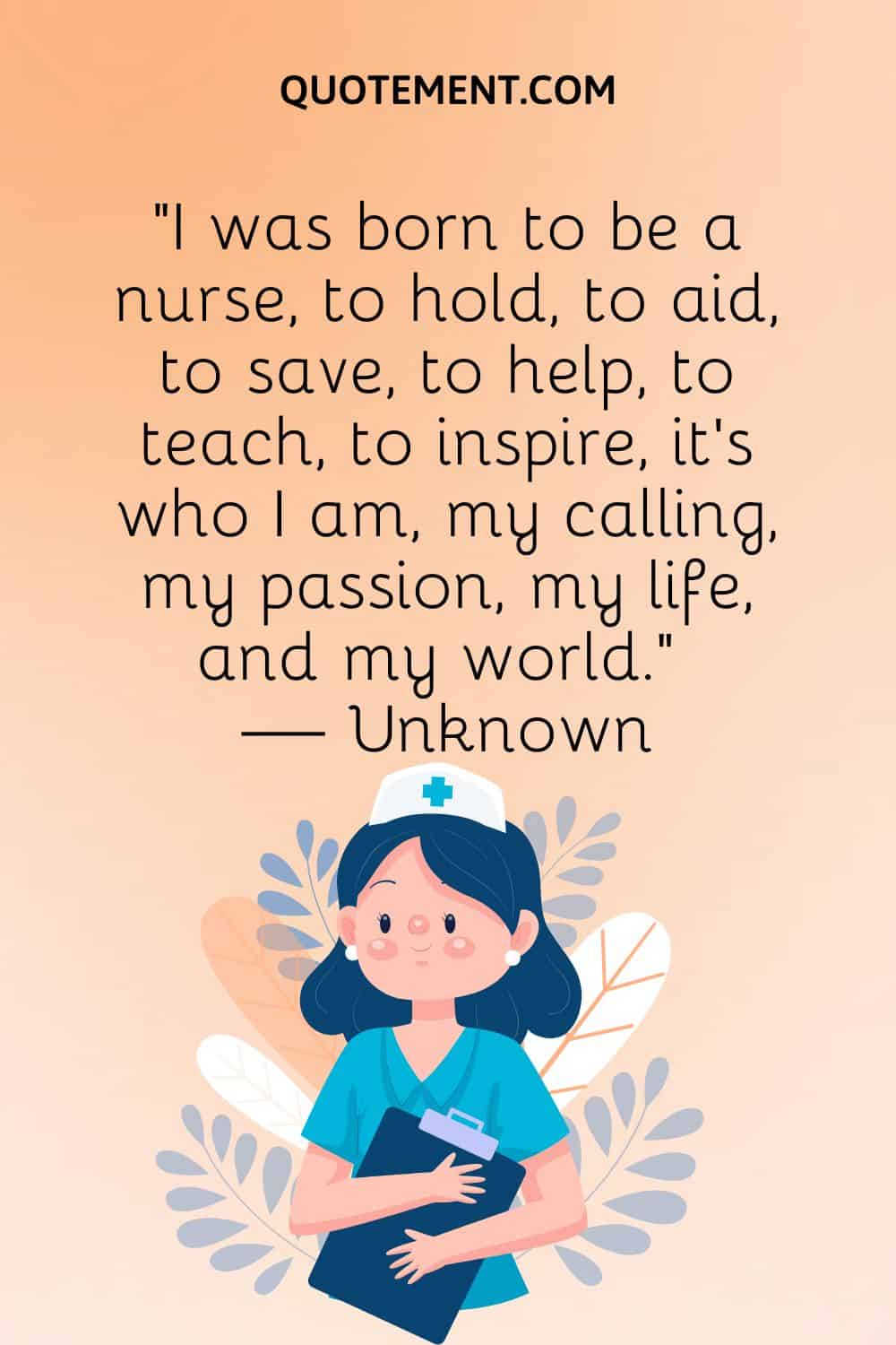 “I was born to be a nurse, to hold, to aid, to save, to help, to teach, to inspire, it’s who I am, my calling, my passion, my life, and my world.” — Unknown