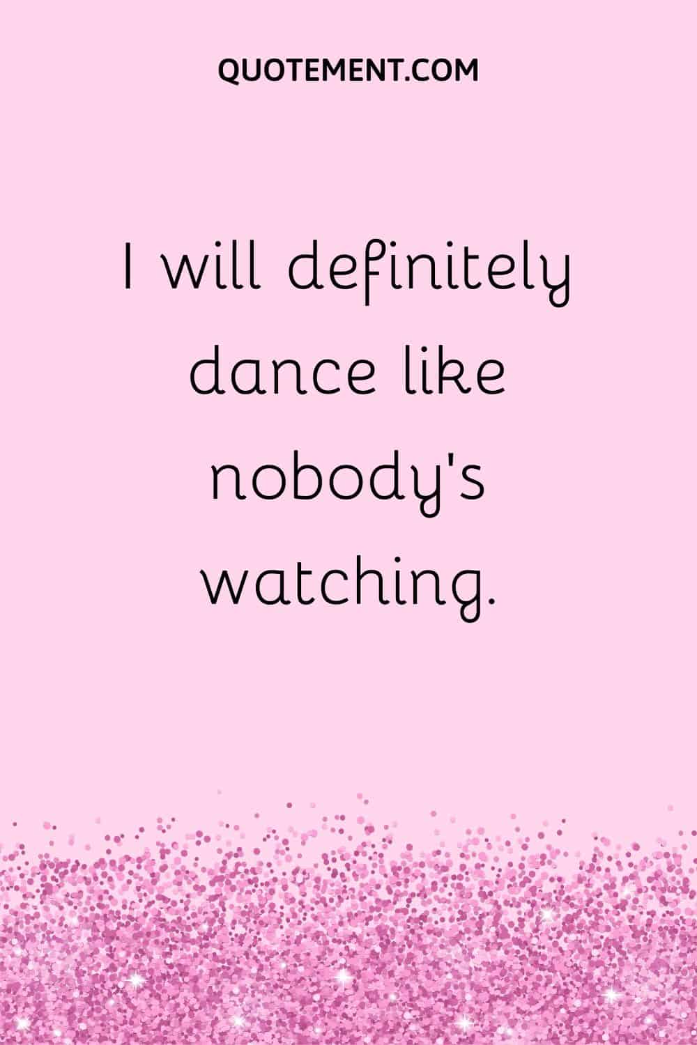 I will definitely dance like nobody’s watching.