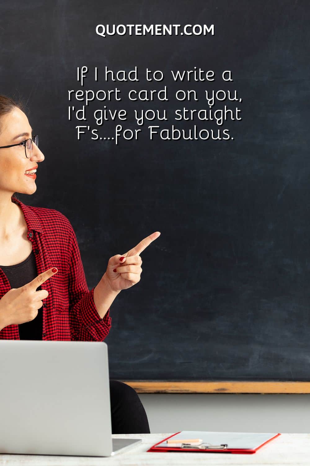 If I had to write a report card on you, I’d give you straight F’s….for Fabulous