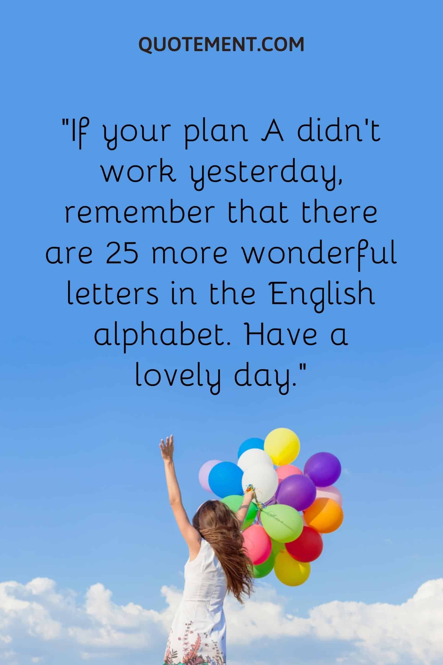 If your plan A didn’t work yesterday, remember that there are 25 more wonderful letters in the English alphabet