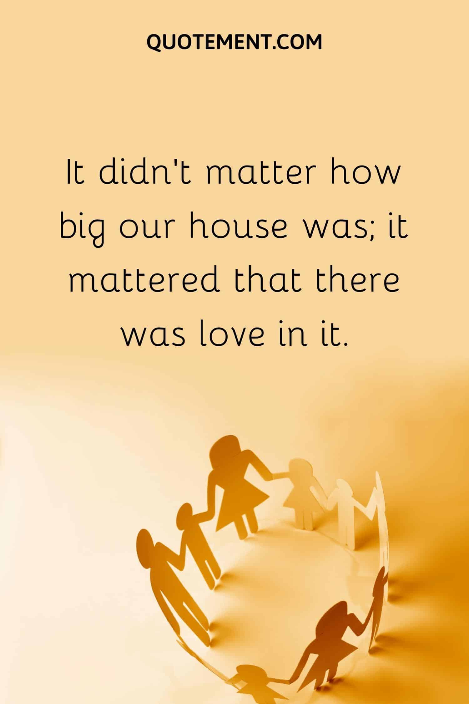 It didn’t matter how big our house was; it mattered that there was love in it.