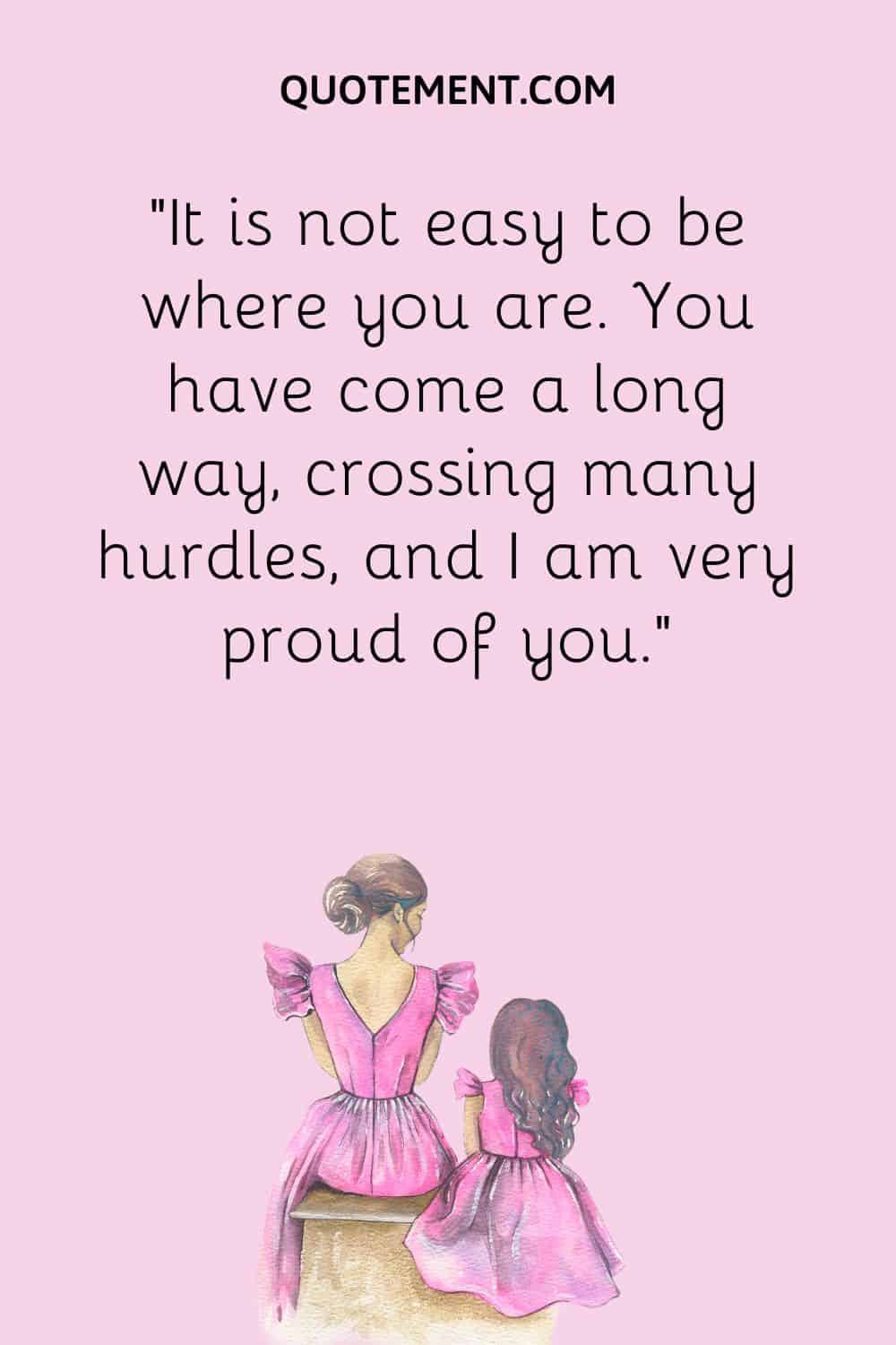 “It is not easy to be where you are. You have come a long way, crossing many hurdles, and I am very proud of you.”