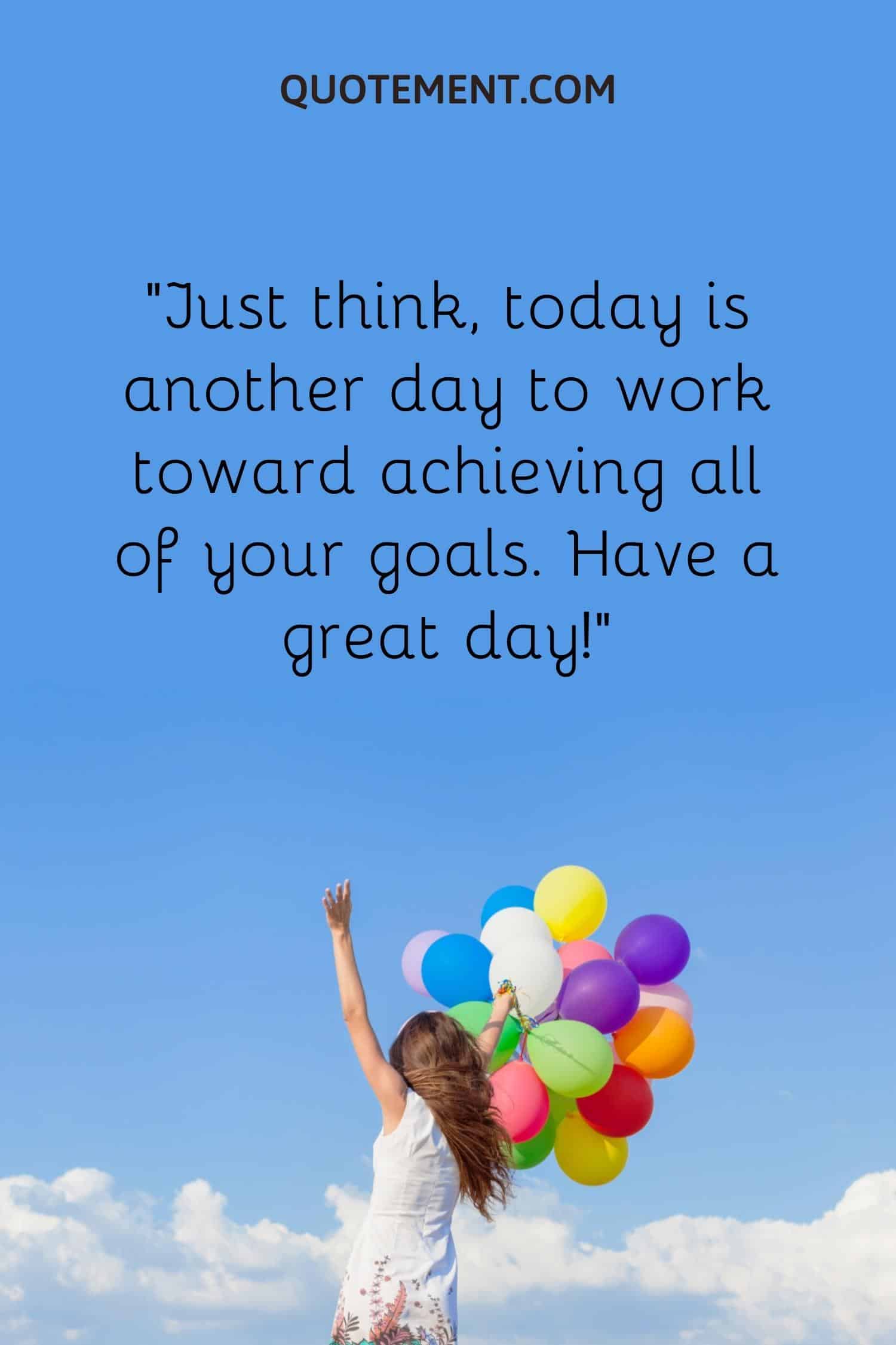 Just think, today is another day to work toward achieving all of your goals