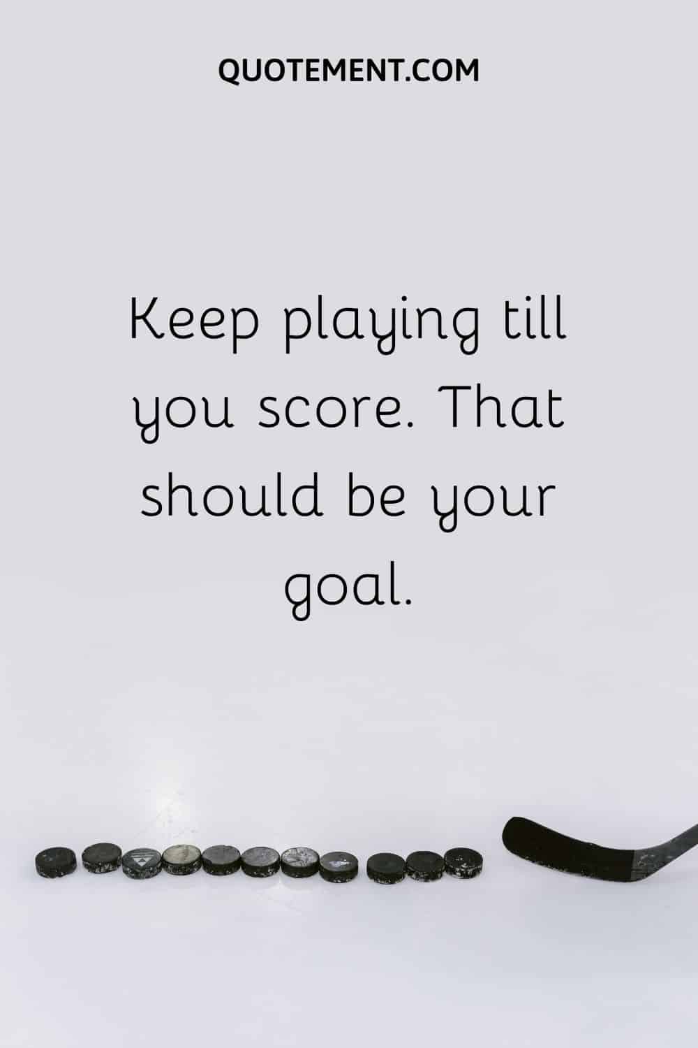 Keep playing till you score. That should be your goal.