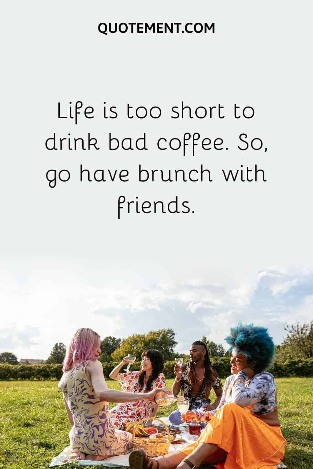 Life is too short to drink bad coffee. So, go have brunch with friends.