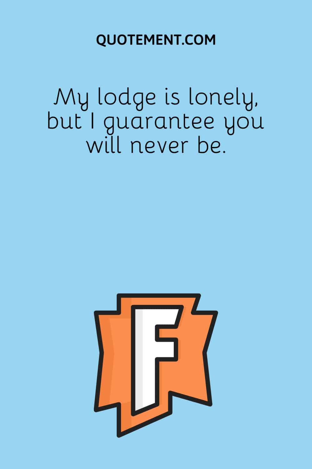 My lodge is lonely, but I guarantee you will never be