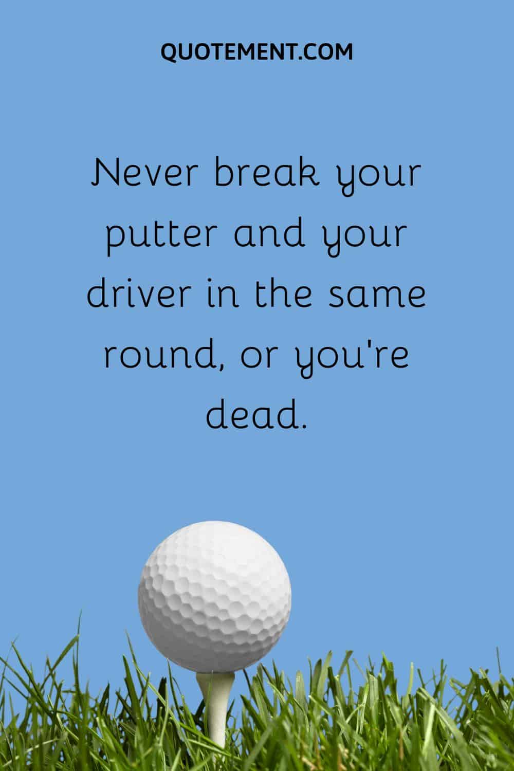 Never break your putter and your driver in the same round, or you’re dead.