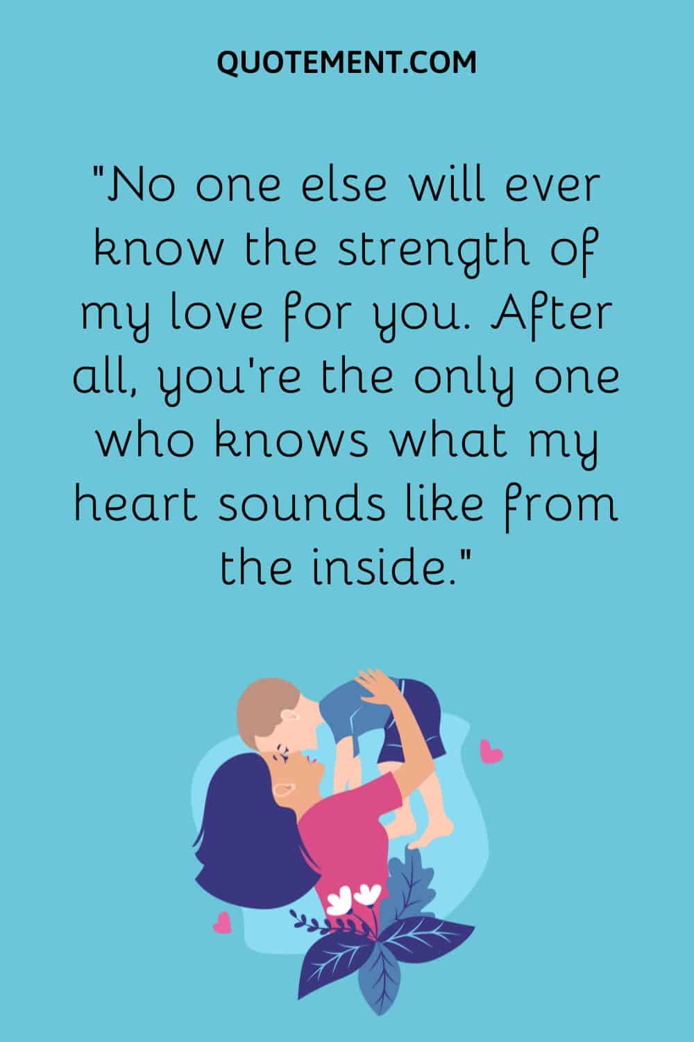 “No one else will ever know the strength of my love for you. After all, you’re the only one who knows what my heart sounds like from the inside.”