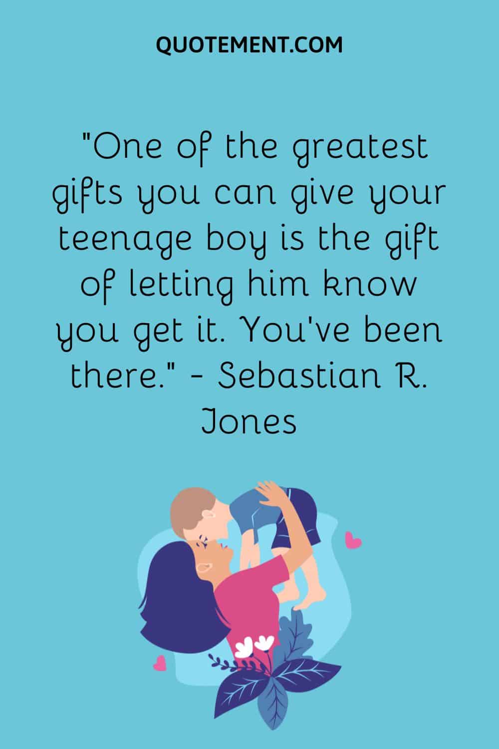 “One of the greatest gifts you can give your teenage boy is the gift of letting him know you get it. You’ve been there.” — Sebastian R. Jones