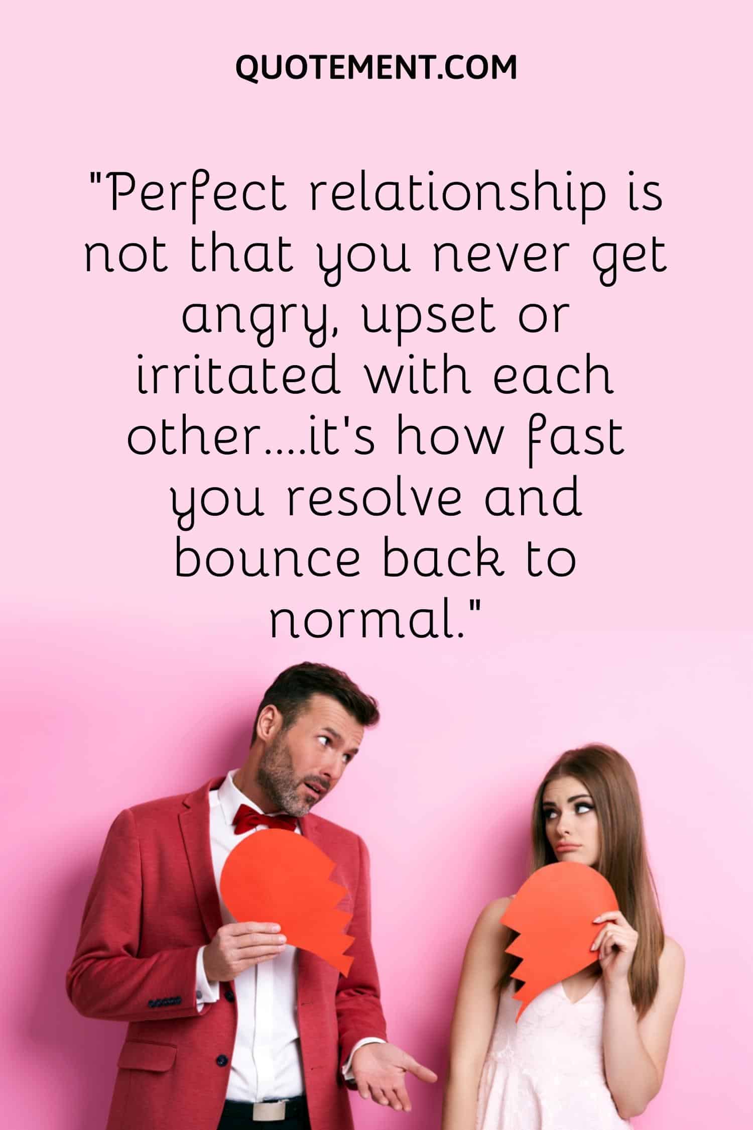 “Perfect relationship is not that you never get angry, upset or irritated with each other….it’s how fast you resolve and bounce back to normal.”
