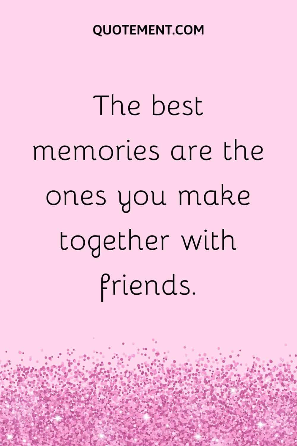 The best memories are the ones you make together with friends