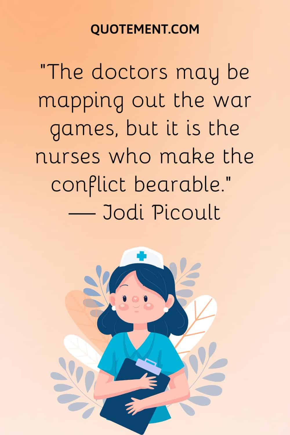 “The doctors may be mapping out the war games, but it is the nurses who make the conflict bearable.” — Jodi Picoult