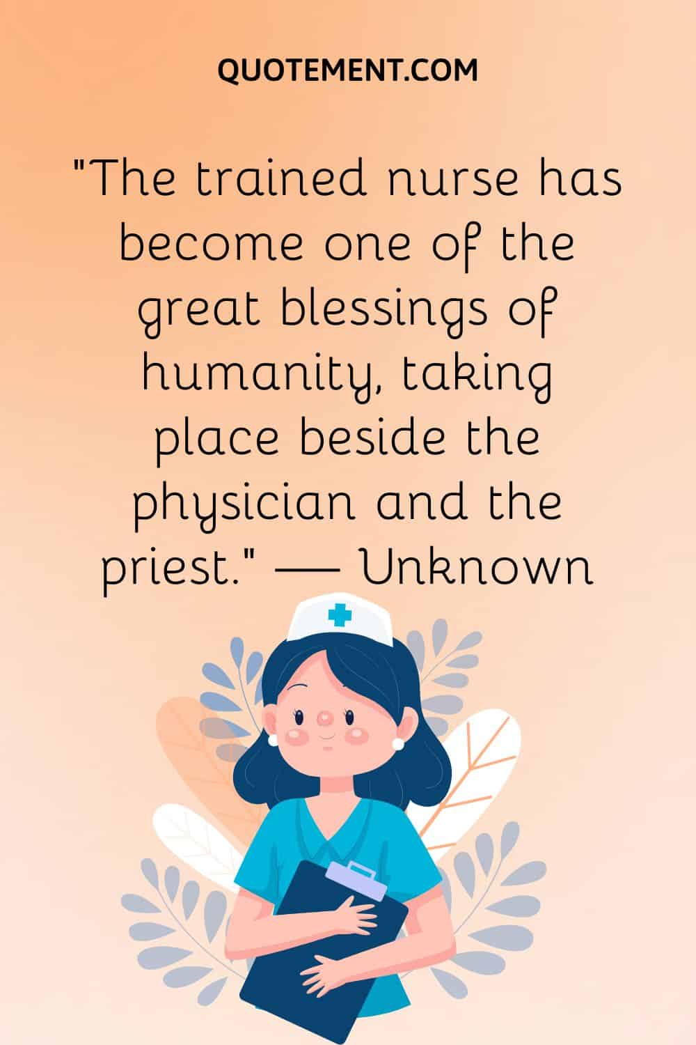 “The trained nurse has become one of the great blessings of humanity, taking place beside the physician and the priest.” — Unknown