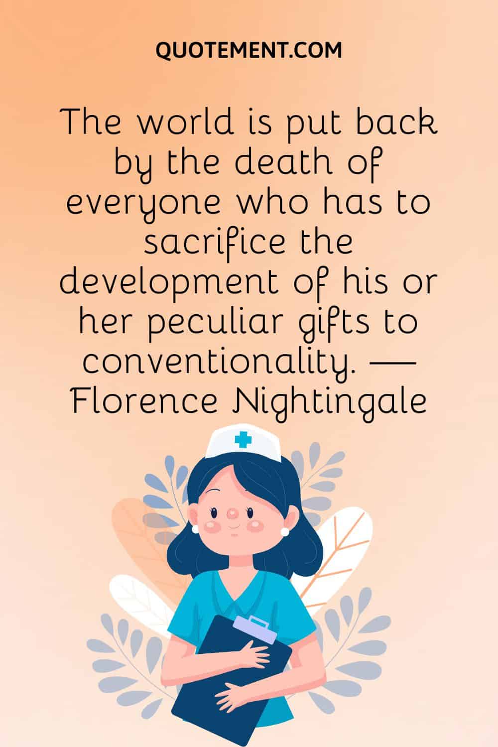 The world is put back by the death of everyone who has to sacrifice the development of his or her peculiar gifts to conventionality. — Florence Nightingale