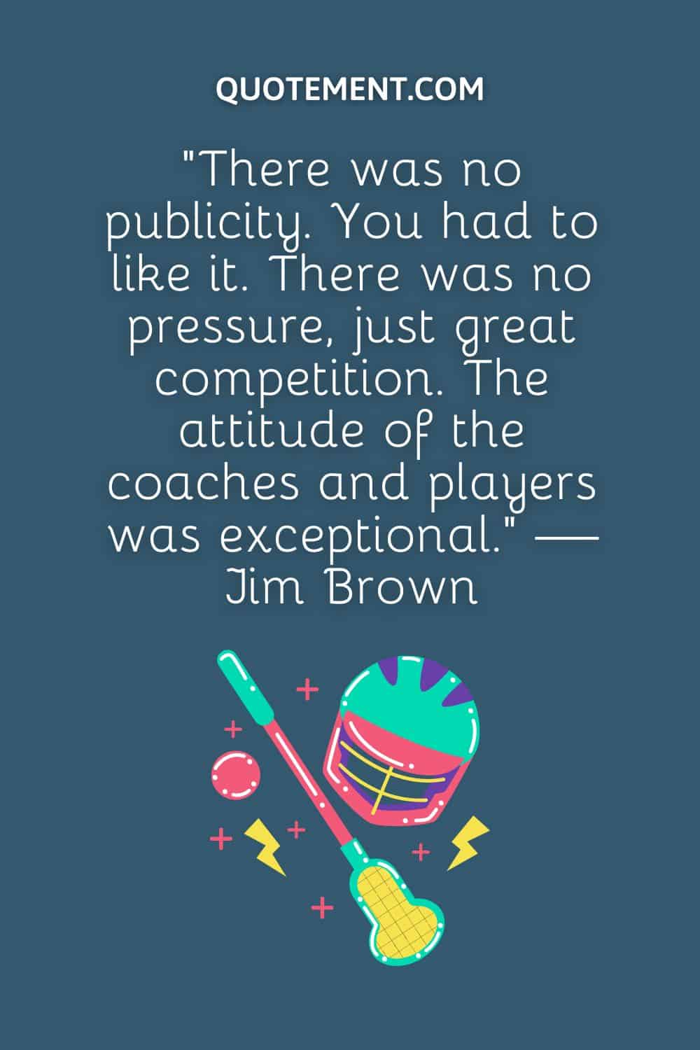“There was no publicity. You had to like it. There was no pressure, just great competition. The attitude of the coaches and players was exceptional.” — Jim Brown